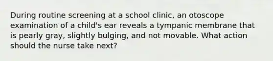 During routine screening at a school clinic, an otoscope examination of a child's ear reveals a tympanic membrane that is pearly gray, slightly bulging, and not movable. What action should the nurse take next?