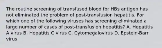 The routine screening of transfused blood for HBs antigen has not eliminated the problem of post-transfusion hepatitis. For which one of the following viruses has screening eliminated a large number of cases of post-transfusion hepatitis? A. Hepatitis A virus B. Hepatitis C virus C. Cytomegalovirus D. Epstein-Barr virus