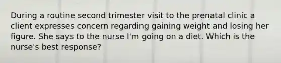 During a routine second trimester visit to the prenatal clinic a client expresses concern regarding gaining weight and losing her figure. She says to the nurse I'm going on a diet. Which is the nurse's best response?