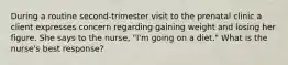 During a routine second-trimester visit to the prenatal clinic a client expresses concern regarding gaining weight and losing her figure. She says to the nurse, "I'm going on a diet." What is the nurse's best response?