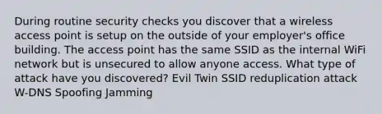 During routine security checks you discover that a wireless access point is setup on the outside of your employer's office building. The access point has the same SSID as the internal WiFi network but is unsecured to allow anyone access. What type of attack have you discovered? Evil Twin SSID reduplication attack W-DNS Spoofing Jamming