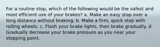 For a routine stop, which of the following would be the safest and most efficient use of your brakes? a. Make an easy stop over a long distance without braking. b. Make a firm, quick stop with rolling wheels. c. Flash your brake lights, then brake gradually. d. Gradually decrease your brake pressure as you near your stopping point.