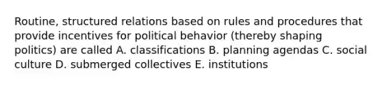 Routine, structured relations based on rules and procedures that provide incentives for political behavior (thereby shaping politics) are called A. classifications B. planning agendas C. social culture D. submerged collectives E. institutions