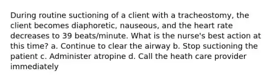 During routine suctioning of a client with a tracheostomy, the client becomes diaphoretic, nauseous, and the heart rate decreases to 39 beats/minute. What is the nurse's best action at this time? a. Continue to clear the airway b. Stop suctioning the patient c. Administer atropine d. Call the heath care provider immediately