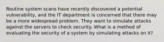 Routine system scans have recently discovered a potential vulnerability, and the IT department is concerned that there may be a more widespread problem. They want to simulate attacks against the servers to check security. What is a method of evaluating the security of a system by simulating attacks on it?