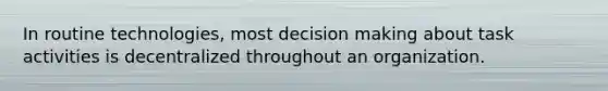 In routine technologies, most decision making about task activities is decentralized throughout an organization.