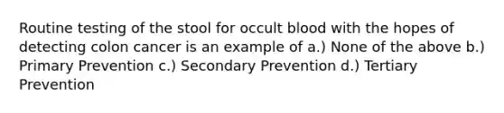 Routine testing of the stool for occult blood with the hopes of detecting colon cancer is an example of a.) None of the above b.) Primary Prevention c.) Secondary Prevention d.) Tertiary Prevention