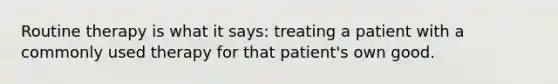 Routine therapy is what it says: treating a patient with a commonly used therapy for that patient's own good.