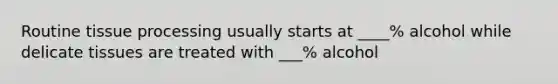 Routine tissue processing usually starts at ____% alcohol while delicate tissues are treated with ___% alcohol