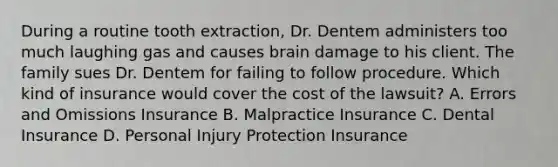 During a routine tooth extraction, Dr. Dentem administers too much laughing gas and causes brain damage to his client. The family sues Dr. Dentem for failing to follow procedure. Which kind of insurance would cover the cost of the lawsuit? A. Errors and Omissions Insurance B. Malpractice Insurance C. Dental Insurance D. Personal Injury Protection Insurance