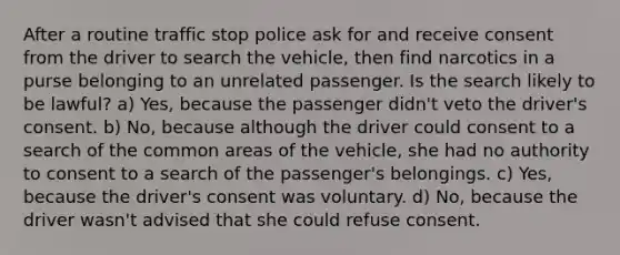 After a routine traffic stop police ask for and receive consent from the driver to search the vehicle, then find narcotics in a purse belonging to an unrelated passenger. Is the search likely to be lawful? a) Yes, because the passenger didn't veto the driver's consent. b) No, because although the driver could consent to a search of the common areas of the vehicle, she had no authority to consent to a search of the passenger's belongings. c) Yes, because the driver's consent was voluntary. d) No, because the driver wasn't advised that she could refuse consent.