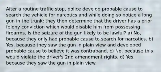 After a routine traffic stop, police develop probable cause to search the vehicle for narcotics and while doing so notice a long gun in the trunk; they then determine that the driver has a prior felony conviction which would disable him from possessing firearms. Is the seizure of the gun likely to be lawful? a) No, because they only had probable cause to search for narcotics. b) Yes, because they saw the gun in plain view and developed probable cause to believe it was contraband. c) No, because this would violate the driver's 2nd amendment rights. d) Yes, because they saw the gun in plain view.