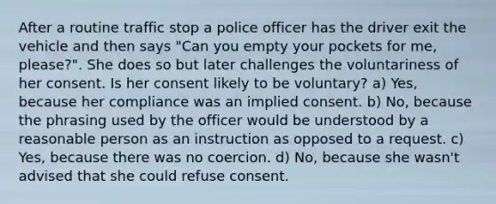 After a routine traffic stop a police officer has the driver exit the vehicle and then says "Can you empty your pockets for me, please?". She does so but later challenges the voluntariness of her consent. Is her consent likely to be voluntary? a) Yes, because her compliance was an implied consent. b) No, because the phrasing used by the officer would be understood by a reasonable person as an instruction as opposed to a request. c) Yes, because there was no coercion. d) No, because she wasn't advised that she could refuse consent.