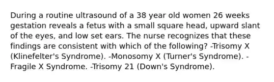 During a routine ultrasound of a 38 year old women 26 weeks gestation reveals a fetus with a small square head, upward slant of the eyes, and low set ears. The nurse recognizes that these findings are consistent with which of the following? -Trisomy X (Klinefelter's Syndrome). -Monosomy X (Turner's Syndrome). -Fragile X Syndrome. -Trisomy 21 (Down's Syndrome).