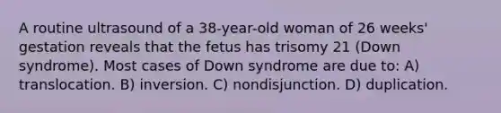 A routine ultrasound of a 38-year-old woman of 26 weeks' gestation reveals that the fetus has trisomy 21 (Down syndrome). Most cases of Down syndrome are due to: A) translocation. B) inversion. C) nondisjunction. D) duplication.