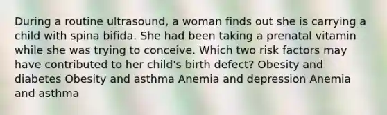 During a routine ultrasound, a woman finds out she is carrying a child with spina bifida. She had been taking a prenatal vitamin while she was trying to conceive. Which two risk factors may have contributed to her child's birth defect? Obesity and diabetes Obesity and asthma Anemia and depression Anemia and asthma