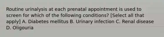 Routine urinalysis at each prenatal appointment is used to screen for which of the following conditions? [Select all that apply] A. Diabetes mellitus B. Urinary infection C. Renal disease D. Oligouria