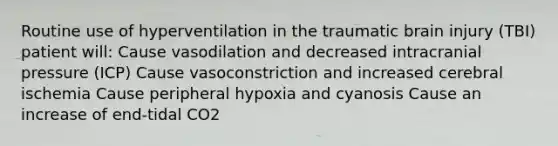 Routine use of hyperventilation in the traumatic brain injury (TBI) patient will: Cause vasodilation and decreased intracranial pressure (ICP) Cause vasoconstriction and increased cerebral ischemia Cause peripheral hypoxia and cyanosis Cause an increase of end-tidal CO2