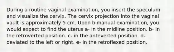 During a routine vaginal examination, you insert the speculum and visualize the cervix. The cervix projection into the vaginal vault is approximately 5 cm. Upon bimanual examination, you would expect to find the uterus a- in the midline position. b- in the retroverted position. c- in the anteverted position. d- deviated to the left or right. e- in the retroflexed position.