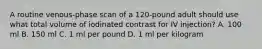 A routine venous-phase scan of a 120-pound adult should use what total volume of iodinated contrast for IV injection? A. 100 ml B. 150 ml C. 1 ml per pound D. 1 ml per kilogram