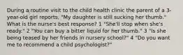 During a routine visit to the child health clinic the parent of a 3-year-old girl reports, "My daughter is still sucking her thumb." What is the nurse's best response? 1 "She'll stop when she's ready." 2 "You can buy a bitter liquid for her thumb." 3 "Is she being teased by her friends in nursery school?" 4 "Do you want me to recommend a child psychologist?"