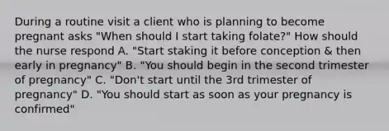 During a routine visit a client who is planning to become pregnant asks "When should I start taking folate?" How should the nurse respond A. "Start staking it before conception & then early in pregnancy" B. "You should begin in the second trimester of pregnancy" C. "Don't start until the 3rd trimester of pregnancy" D. "You should start as soon as your pregnancy is confirmed"