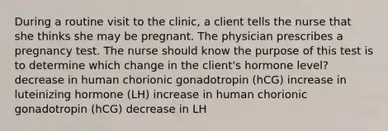 During a routine visit to the clinic, a client tells the nurse that she thinks she may be pregnant. The physician prescribes a pregnancy test. The nurse should know the purpose of this test is to determine which change in the client's hormone level? decrease in human chorionic gonadotropin (hCG) increase in luteinizing hormone (LH) increase in human chorionic gonadotropin (hCG) decrease in LH