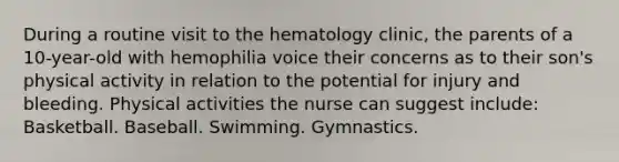 During a routine visit to the hematology clinic, the parents of a 10-year-old with hemophilia voice their concerns as to their son's physical activity in relation to the potential for injury and bleeding. Physical activities the nurse can suggest include: Basketball. Baseball. Swimming. Gymnastics.