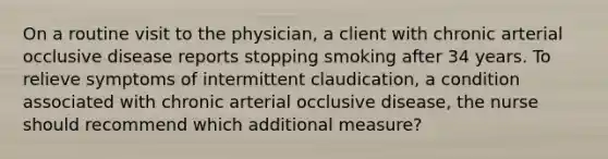 On a routine visit to the physician, a client with chronic arterial occlusive disease reports stopping smoking after 34 years. To relieve symptoms of intermittent claudication, a condition associated with chronic arterial occlusive disease, the nurse should recommend which additional measure?