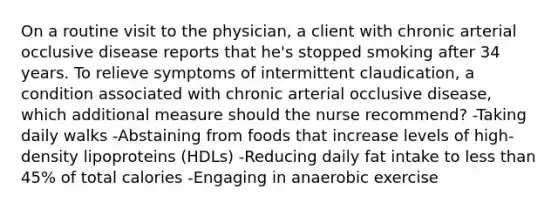 On a routine visit to the physician, a client with chronic arterial occlusive disease reports that he's stopped smoking after 34 years. To relieve symptoms of intermittent claudication, a condition associated with chronic arterial occlusive disease, which additional measure should the nurse recommend? -Taking daily walks -Abstaining from foods that increase levels of high-density lipoproteins (HDLs) -Reducing daily fat intake to less than 45% of total calories -Engaging in anaerobic exercise