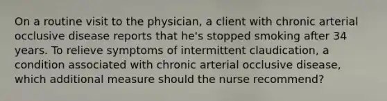 On a routine visit to the physician, a client with chronic arterial occlusive disease reports that he's stopped smoking after 34 years. To relieve symptoms of intermittent claudication, a condition associated with chronic arterial occlusive disease, which additional measure should the nurse recommend?