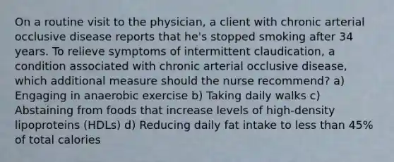 On a routine visit to the physician, a client with chronic arterial occlusive disease reports that he's stopped smoking after 34 years. To relieve symptoms of intermittent claudication, a condition associated with chronic arterial occlusive disease, which additional measure should the nurse recommend? a) Engaging in anaerobic exercise b) Taking daily walks c) Abstaining from foods that increase levels of high-density lipoproteins (HDLs) d) Reducing daily fat intake to less than 45% of total calories