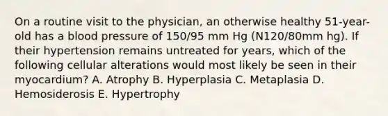 On a routine visit to the physician, an otherwise healthy 51-year-old has a blood pressure of 150/95 mm Hg (N120/80mm hg). If their hypertension remains untreated for years, which of the following cellular alterations would most likely be seen in their myocardium? A. Atrophy B. Hyperplasia C. Metaplasia D. Hemosiderosis E. Hypertrophy