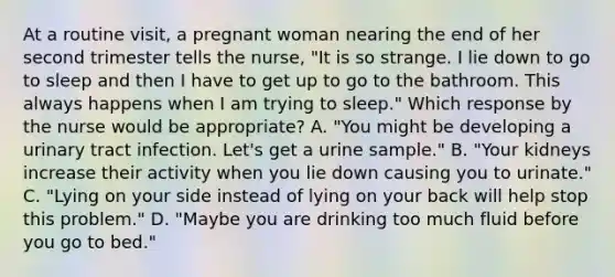 At a routine visit, a pregnant woman nearing the end of her second trimester tells the nurse, "It is so strange. I lie down to go to sleep and then I have to get up to go to the bathroom. This always happens when I am trying to sleep." Which response by the nurse would be appropriate? A. "You might be developing a urinary tract infection. Let's get a urine sample." B. "Your kidneys increase their activity when you lie down causing you to urinate." C. "Lying on your side instead of lying on your back will help stop this problem." D. "Maybe you are drinking too much fluid before you go to bed."