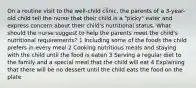 On a routine visit to the well-child clinic, the parents of a 3-year-old child tell the nurse that their child is a "picky" eater and express concern about their child's nutritional status. What should the nurse suggest to help the parents meet the child's nutritional requirements? 1 Including some of the foods the child prefers in every meal 2 Cooking nutritious meals and staying with the child until the food is eaten 3 Serving a regular diet to the family and a special meal that the child will eat 4 Explaining that there will be no dessert until the child eats the food on the plate