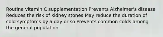 Routine vitamin C supplementation Prevents Alzheimer's disease Reduces the risk of kidney stones May reduce the duration of cold symptoms by a day or so Prevents common colds among the general population