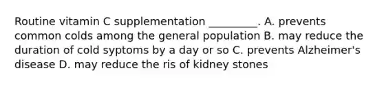 Routine vitamin C supplementation _________. A. prevents common colds among the general population B. may reduce the duration of cold syptoms by a day or so C. prevents Alzheimer's disease D. may reduce the ris of kidney stones