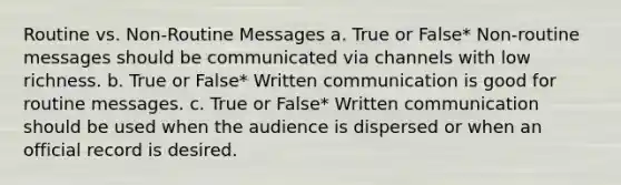 Routine vs. Non-Routine Messages a. True or False* Non-routine messages should be communicated via channels with low richness. b. True or False* Written communication is good for routine messages. c. True or False* Written communication should be used when the audience is dispersed or when an official record is desired.