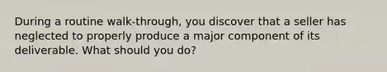 During a routine walk-through, you discover that a seller has neglected to properly produce a major component of its deliverable. What should you do?