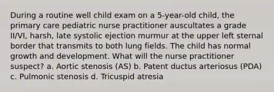 During a routine well child exam on a 5-year-old child, the primary care pediatric nurse practitioner auscultates a grade II/VI, harsh, late systolic ejection murmur at the upper left sternal border that transmits to both lung fields. The child has normal growth and development. What will the nurse practitioner suspect? a. Aortic stenosis (AS) b. Patent ductus arteriosus (PDA) c. Pulmonic stenosis d. Tricuspid atresia