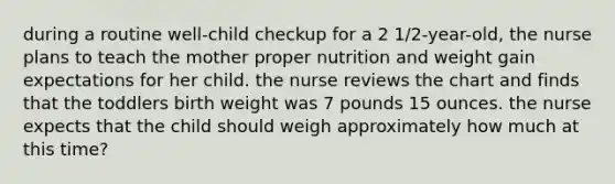 during a routine well-child checkup for a 2 1/2-year-old, the nurse plans to teach the mother proper nutrition and weight gain expectations for her child. the nurse reviews the chart and finds that the toddlers birth weight was 7 pounds 15 ounces. the nurse expects that the child should weigh approximately how much at this time?