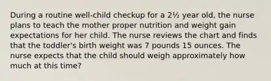 During a routine well-child checkup for a 2½ year old, the nurse plans to teach the mother proper nutrition and weight gain expectations for her child. The nurse reviews the chart and finds that the toddler's birth weight was 7 pounds 15 ounces. The nurse expects that the child should weigh approximately how much at this time?