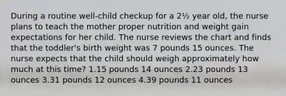 During a routine well-child checkup for a 2½ year old, the nurse plans to teach the mother proper nutrition and weight gain expectations for her child. The nurse reviews the chart and finds that the toddler's birth weight was 7 pounds 15 ounces. The nurse expects that the child should weigh approximately how much at this time? 1.15 pounds 14 ounces 2.23 pounds 13 ounces 3.31 pounds 12 ounces 4.39 pounds 11 ounces