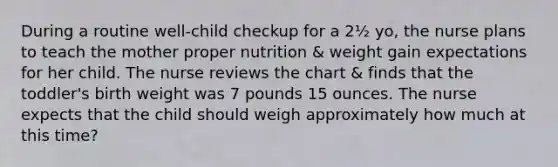 During a routine well-child checkup for a 2½ yo, the nurse plans to teach the mother proper nutrition & weight gain expectations for her child. The nurse reviews the chart & finds that the toddler's birth weight was 7 pounds 15 ounces. The nurse expects that the child should weigh approximately how much at this time?