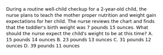 During a routine well-child checkup for a 2-year-old child, the nurse plans to teach the mother proper nutrition and weight gain expectations for her child. The nurse reviews the chart and finds that the toddler's birth weight was 7 pounds 15 ounces. What should the nurse expect the child's weight to be at this time? A. 15 pounds 14 ounces B. 23 pounds 13 ounces C. 31 pounds 12 ounces D. 39 pounds 11 ounces