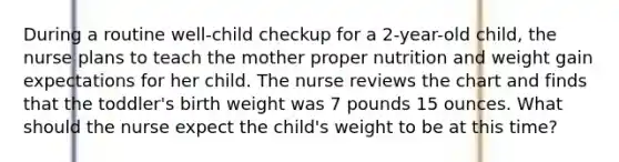 During a routine well-child checkup for a 2-year-old child, the nurse plans to teach the mother proper nutrition and weight gain expectations for her child. The nurse reviews the chart and finds that the toddler's birth weight was 7 pounds 15 ounces. What should the nurse expect the child's weight to be at this time?