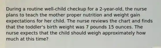 During a routine well-child checkup for a 2-year-old, the nurse plans to teach the mother proper nutrition and weight gain expectations for her child. The nurse reviews the chart and finds that the toddler's birth weight was 7 pounds 15 ounces. The nurse expects that the child should weigh approximately how much at this time?