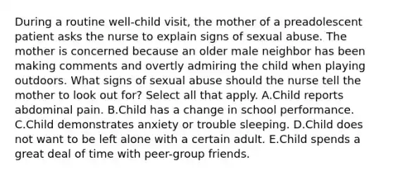 During a routine well-child visit, the mother of a preadolescent patient asks the nurse to explain signs of sexual abuse. The mother is concerned because an older male neighbor has been making comments and overtly admiring the child when playing outdoors. What signs of sexual abuse should the nurse tell the mother to look out for? Select all that apply. A.Child reports abdominal pain. B.Child has a change in school performance. C.Child demonstrates anxiety or trouble sleeping. D.Child does not want to be left alone with a certain adult. E.Child spends a great deal of time with peer-group friends.