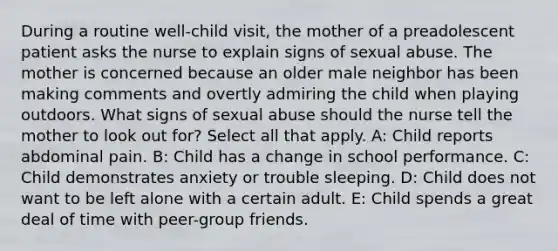 During a routine well-child visit, the mother of a preadolescent patient asks the nurse to explain signs of sexual abuse. The mother is concerned because an older male neighbor has been making comments and overtly admiring the child when playing outdoors. What signs of sexual abuse should the nurse tell the mother to look out for? Select all that apply. A: Child reports abdominal pain. B: Child has a change in school performance. C: Child demonstrates anxiety or trouble sleeping. D: Child does not want to be left alone with a certain adult. E: Child spends a great deal of time with peer-group friends.