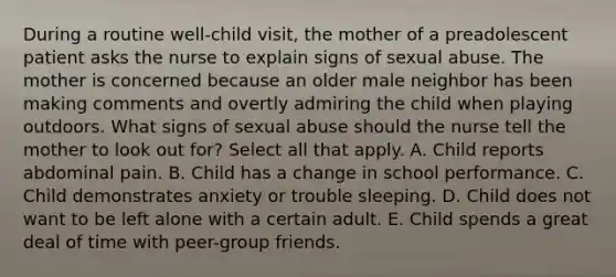 During a routine well-child visit, the mother of a preadolescent patient asks the nurse to explain signs of sexual abuse. The mother is concerned because an older male neighbor has been making comments and overtly admiring the child when playing outdoors. What signs of sexual abuse should the nurse tell the mother to look out for? Select all that apply. A. Child reports abdominal pain. B. Child has a change in school performance. C. Child demonstrates anxiety or trouble sleeping. D. Child does not want to be left alone with a certain adult. E. Child spends a great deal of time with peer-group friends.